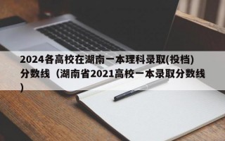 2024各高校在湖南一本理科录取(投档)分数线（湖南省2021高校一本录取分数线）