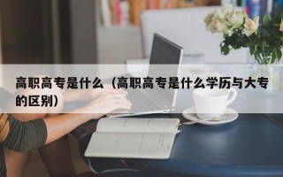 高职高专是什么（高职高专是什么学历与大专的区别）