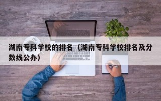 湖南专科学校的排名（湖南专科学校排名及分数线公办）