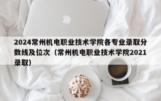 2024常州机电职业技术学院各专业录取分数线及位次（常州机电职业技术学院2021录取）