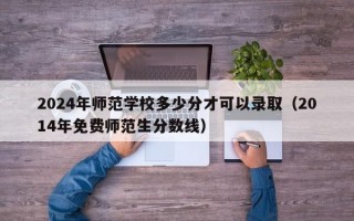 2024年师范学校多少分才可以录取（2014年免费师范生分数线）