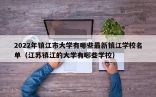 2022年镇江市大学有哪些最新镇江学校名单（江苏镇江的大学有哪些学校）