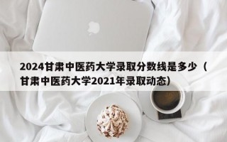 2024甘肃中医药大学录取分数线是多少（甘肃中医药大学2021年录取动态）