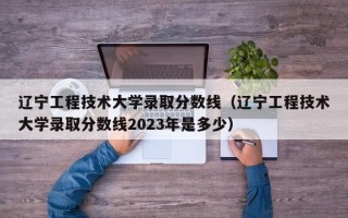 辽宁工程技术大学录取分数线（辽宁工程技术大学录取分数线2023年是多少）