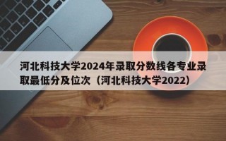 河北科技大学2024年录取分数线各专业录取最低分及位次（河北科技大学2022）