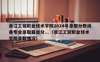 浙江工贸职业技术学院2024年录取分数线各专业录取最低分...（浙江工贸职业技术学院录取情况）