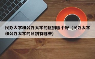 民办大学和公办大学的区别哪个好（民办大学和公办大学的区别有哪些）