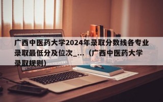 广西中医药大学2024年录取分数线各专业录取最低分及位次_...（广西中医药大学录取规则）