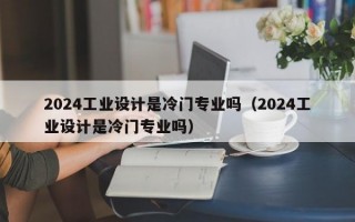 2024工业设计是冷门专业吗（2024工业设计是冷门专业吗）