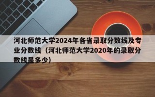 河北师范大学2024年各省录取分数线及专业分数线（河北师范大学2020年的录取分数线是多少）