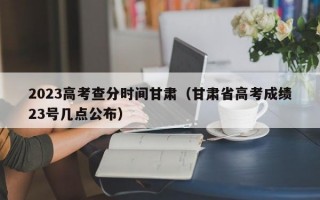 2023高考查分时间甘肃（甘肃省高考成绩23号几点公布）