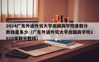 2024广东外语外贸大学南国商学院录取分数线是多少（广东外语外贸大学南国商学院2020录取分数线）