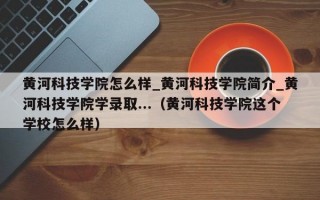 黄河科技学院怎么样_黄河科技学院简介_黄河科技学院学录取...（黄河科技学院这个学校怎么样）