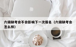 六级缺考会不会影响下一次报名（六级缺考会怎么样）