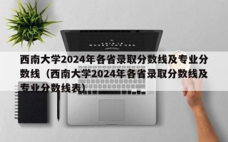 西南大学2024年各省录取分数线及专业分数线（西南大学2024年各省录取分数线及专业分数线表）