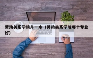 劳动关系学院升一本（劳动关系学院哪个专业好）