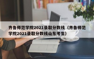 齐鲁师范学院2021录取分数线（齐鲁师范学院2021录取分数线山东考生）