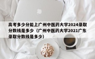 高考多少分能上广州中医药大学2024录取分数线是多少（广州中医药大学2021广东录取分数线是多少）