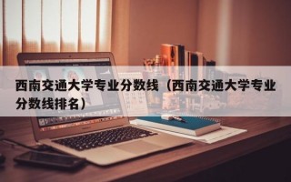 西南交通大学专业分数线（西南交通大学专业分数线排名）