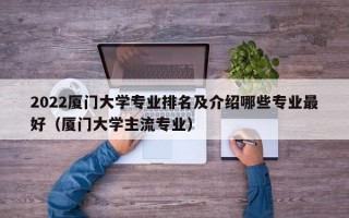 2022厦门大学专业排名及介绍哪些专业最好（厦门大学主流专业）