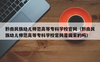 黔南民族幼儿师范高等专科学校官网（黔南民族幼儿师范高等专科学校官网是国家的吗）