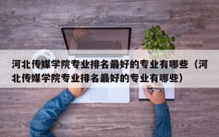 河北传媒学院专业排名最好的专业有哪些（河北传媒学院专业排名最好的专业有哪些）