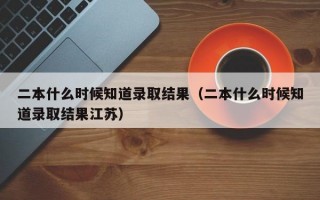 二本什么时候知道录取结果（二本什么时候知道录取结果江苏）