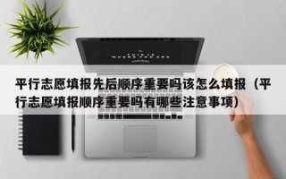 平行志愿填报先后顺序重要吗该怎么填报（平行志愿填报顺序重要吗有哪些注意事项）