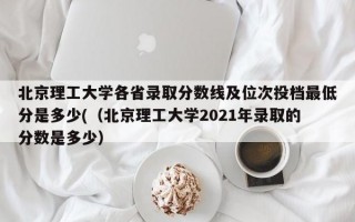 北京理工大学各省录取分数线及位次投档最低分是多少(（北京理工大学2021年录取的分数是多少）