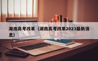 湖南高考改革（湖南高考改革2023最新消息）