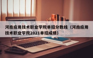 河南应用技术职业学院单招分数线（河南应用技术职业学院2021单招成绩）