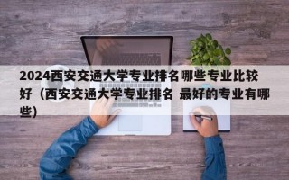 2024西安交通大学专业排名哪些专业比较好（西安交通大学专业排名 最好的专业有哪些）