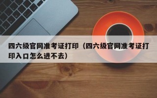 四六级官网准考证打印（四六级官网准考证打印入口怎么进不去）