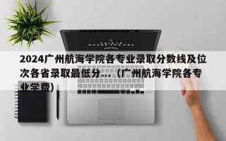 2024广州航海学院各专业录取分数线及位次各省录取最低分...（广州航海学院各专业学费）