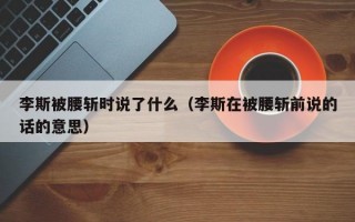 李斯被腰斩时说了什么（李斯在被腰斩前说的话的意思）