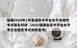 福建2024年1月普通高中学业水平合格性考试报名时间（2021福建省高中学业水平考试合格性考试成绩查询）