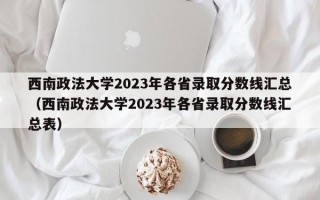 西南政法大学2023年各省录取分数线汇总（西南政法大学2023年各省录取分数线汇总表）