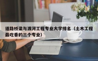 道路桥梁与渡河工程专业大学排名（土木工程最吃香的三个专业）