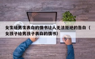 女生给男生表白的情书让人无法拒绝的告白（女孩子给男孩子表白的情书）