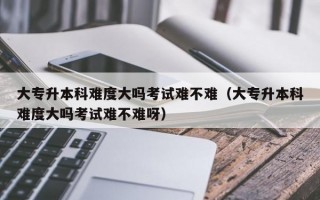 大专升本科难度大吗考试难不难（大专升本科难度大吗考试难不难呀）