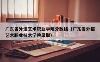 广东省外语艺术职业学院分数线（广东省外语艺术职业技术学院录取）