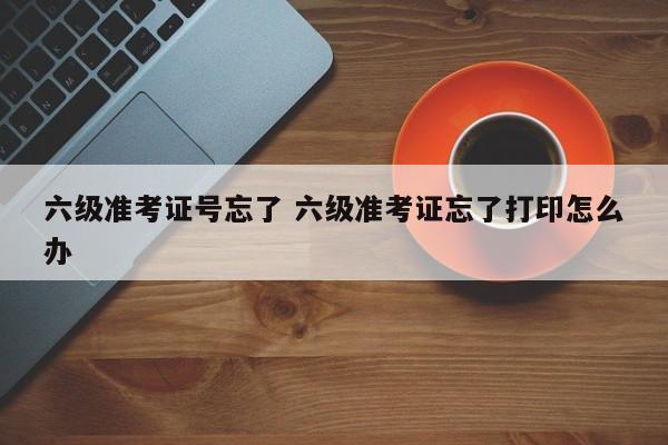 六级准考证号忘了 六级准考证忘了打印怎么办-第1张图片