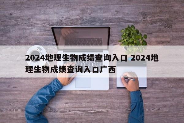 2024地理生物成绩查询入口 2024地理生物成绩查询入口广西-第1张图片