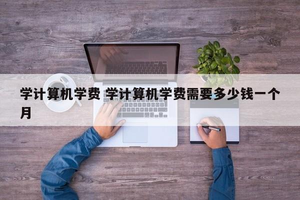 学计算机学费 学计算机学费需要多少钱一个月-第1张图片