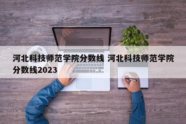 河北科技师范学院分数线 河北科技师范学院分数线2023-第1张图片