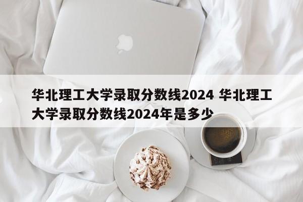 华北理工大学录取分数线2024 华北理工大学录取分数线2024年是多少-第1张图片