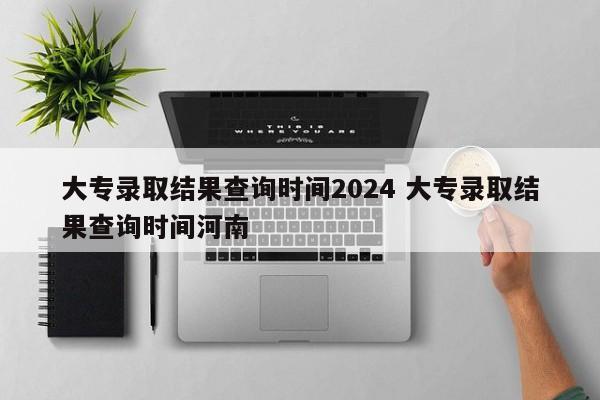 大专录取结果查询时间2024 大专录取结果查询时间河南-第1张图片