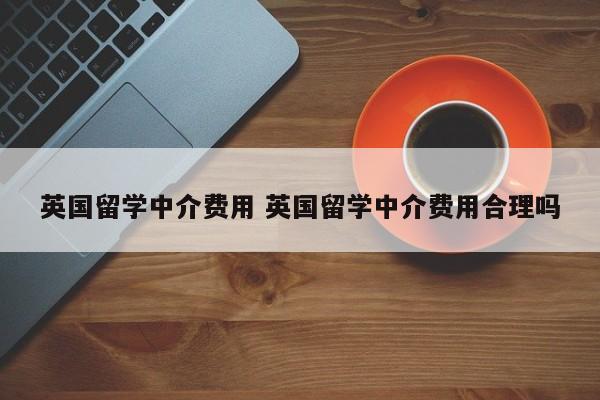 英国留学中介费用 英国留学中介费用合理吗-第1张图片