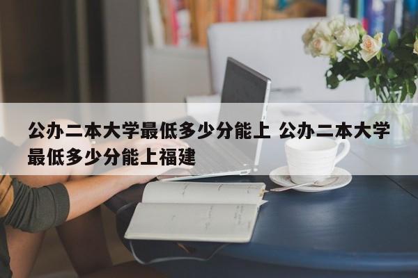 公办二本大学最低多少分能上 公办二本大学最低多少分能上福建-第1张图片