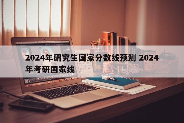 2024年研究生国家分数线预测 2024年考研国家线-第1张图片